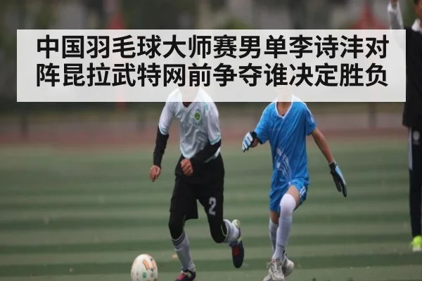 中国羽毛球大师赛男单李诗沣对阵昆拉武特网前争夺谁决定胜负